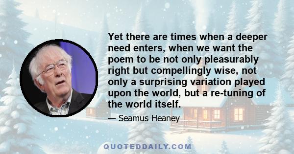 Yet there are times when a deeper need enters, when we want the poem to be not only pleasurably right but compellingly wise, not only a surprising variation played upon the world, but a re-tuning of the world itself.