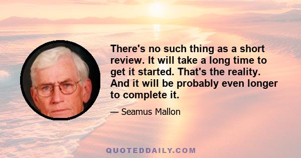 There's no such thing as a short review. It will take a long time to get it started. That's the reality. And it will be probably even longer to complete it.