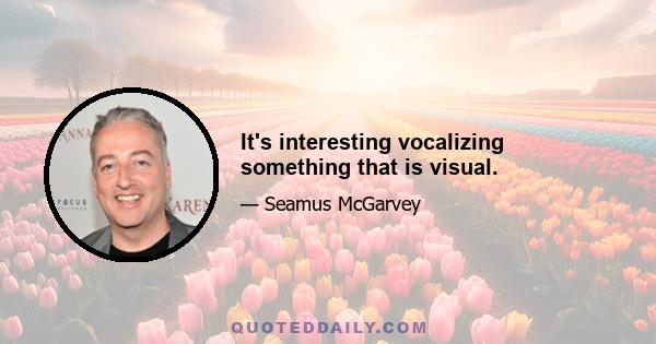 It's interesting vocalizing something that is visual.