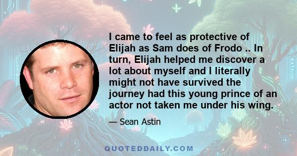 I came to feel as protective of Elijah as Sam does of Frodo .. In turn, Elijah helped me discover a lot about myself and I literally might not have survived the journey had this young prince of an actor not taken me