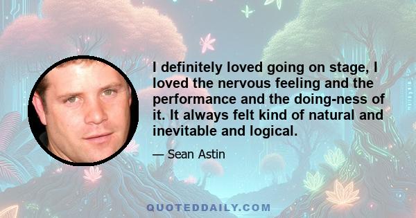 I definitely loved going on stage, I loved the nervous feeling and the performance and the doing-ness of it. It always felt kind of natural and inevitable and logical.