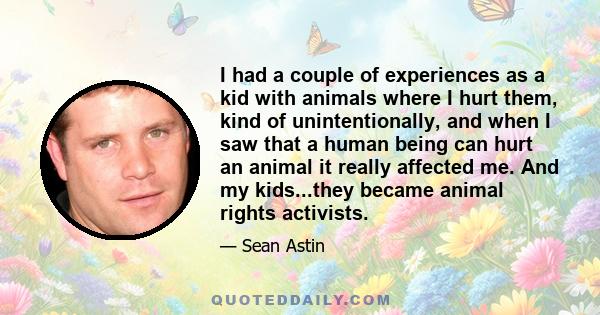 I had a couple of experiences as a kid with animals where I hurt them, kind of unintentionally, and when I saw that a human being can hurt an animal it really affected me. And my kids...they became animal rights