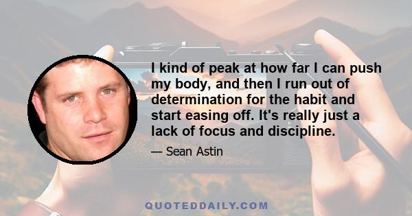 I kind of peak at how far I can push my body, and then I run out of determination for the habit and start easing off. It's really just a lack of focus and discipline.
