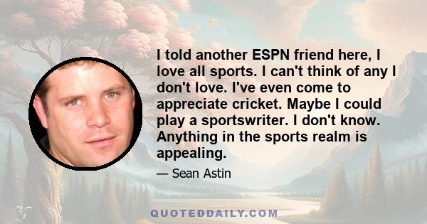 I told another ESPN friend here, I love all sports. I can't think of any I don't love. I've even come to appreciate cricket. Maybe I could play a sportswriter. I don't know. Anything in the sports realm is appealing.