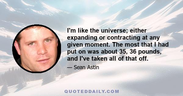 I'm like the universe; either expanding or contracting at any given moment. The most that I had put on was about 35, 36 pounds, and I've taken all of that off.