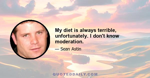 My diet is always terrible, unfortunately. I don't know moderation.