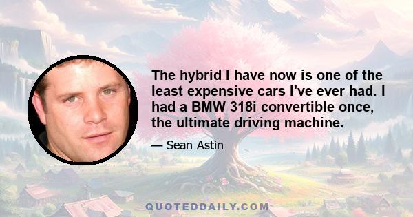 The hybrid I have now is one of the least expensive cars I've ever had. I had a BMW 318i convertible once, the ultimate driving machine.