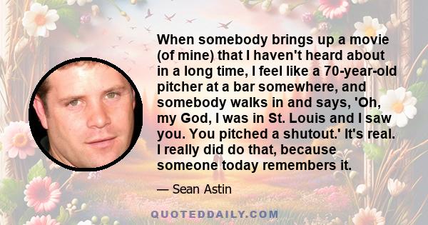 When somebody brings up a movie (of mine) that I haven't heard about in a long time, I feel like a 70-year-old pitcher at a bar somewhere, and somebody walks in and says, 'Oh, my God, I was in St. Louis and I saw you.