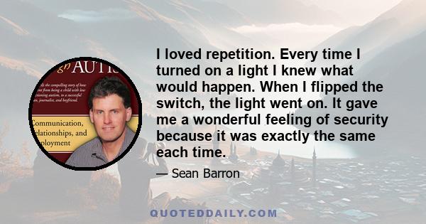 I loved repetition. Every time I turned on a light I knew what would happen. When I flipped the switch, the light went on. It gave me a wonderful feeling of security because it was exactly the same each time.