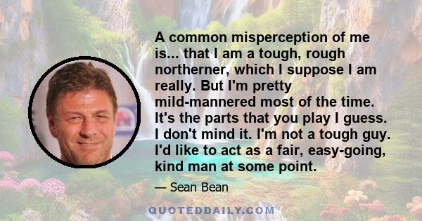 A common misperception of me is... that I am a tough, rough northerner, which I suppose I am really. But I'm pretty mild-mannered most of the time. It's the parts that you play I guess. I don't mind it. I'm not a tough