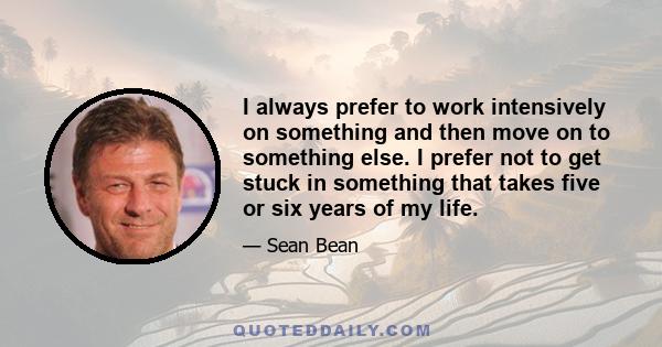 I always prefer to work intensively on something and then move on to something else. I prefer not to get stuck in something that takes five or six years of my life.