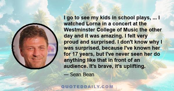 I go to see my kids in school plays, ... I watched Lorna in a concert at the Westminster College of Music the other day and it was amazing. I felt very proud and surprised. I don't know why I was surprised, because I've 