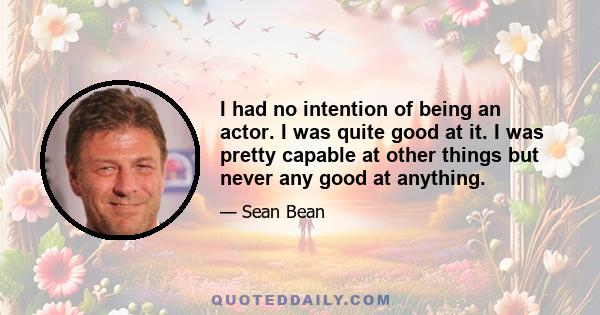 I had no intention of being an actor. I was quite good at it. I was pretty capable at other things but never any good at anything.