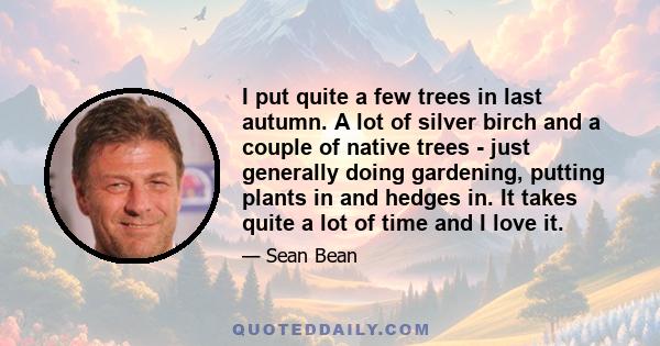 I put quite a few trees in last autumn. A lot of silver birch and a couple of native trees - just generally doing gardening, putting plants in and hedges in. It takes quite a lot of time and I love it.