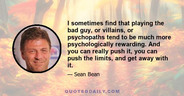 I sometimes find that playing the bad guy, or villains, or psychopaths tend to be much more psychologically rewarding. And you can really push it, you can push the limits, and get away with it.