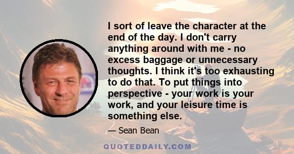 I sort of leave the character at the end of the day. I don't carry anything around with me - no excess baggage or unnecessary thoughts. I think it's too exhausting to do that. To put things into perspective - your work