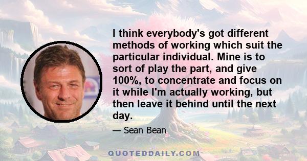 I think everybody's got different methods of working which suit the particular individual. Mine is to sort of play the part, and give 100%, to concentrate and focus on it while I'm actually working, but then leave it