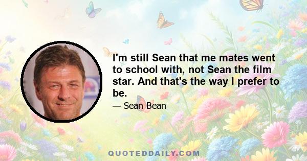 I'm still Sean that me mates went to school with, not Sean the film star. And that's the way I prefer to be.