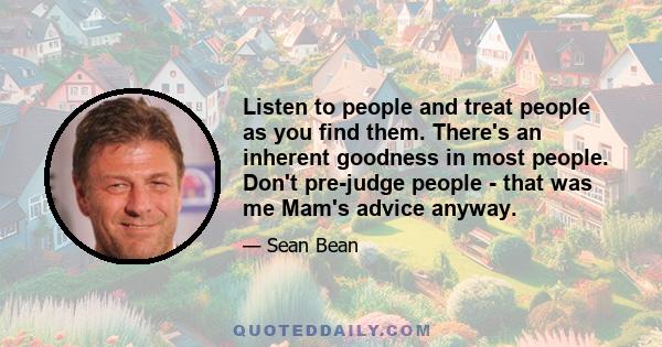 Listen to people and treat people as you find them. There's an inherent goodness in most people. Don't pre-judge people - that was me Mam's advice anyway.