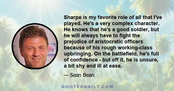 Sharpe is my favorite role of all that I've played. He's a very complex character. He knows that he's a good soldier, but he will always have to fight the prejudice of aristocratic officers because of his rough