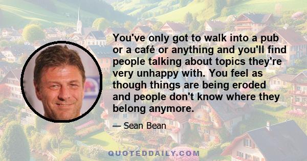 You've only got to walk into a pub or a café or anything and you'll find people talking about topics they're very unhappy with. You feel as though things are being eroded and people don't know where they belong anymore.