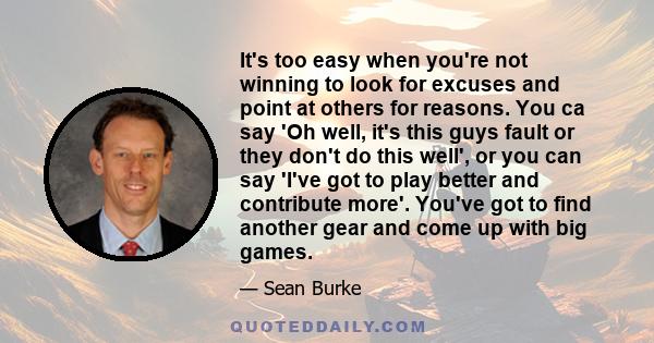 It's too easy when you're not winning to look for excuses and point at others for reasons. You ca say 'Oh well, it's this guys fault or they don't do this well', or you can say 'I've got to play better and contribute