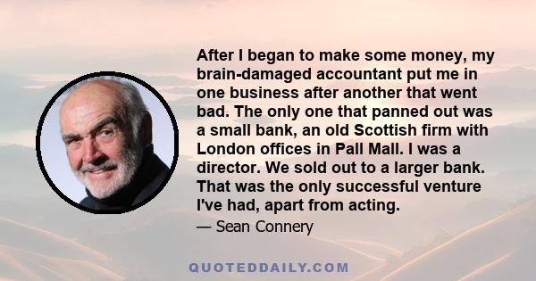 After I began to make some money, my brain-damaged accountant put me in one business after another that went bad. The only one that panned out was a small bank, an old Scottish firm with London offices in Pall Mall. I