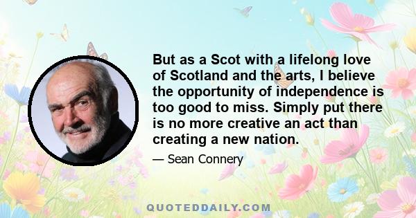 But as a Scot with a lifelong love of Scotland and the arts, I believe the opportunity of independence is too good to miss. Simply put there is no more creative an act than creating a new nation.