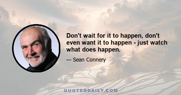 Don't wait for it to happen, don't even want it to happen - just watch what does happen.