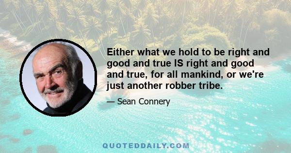 Either what we hold to be right and good and true IS right and good and true, for all mankind, or we're just another robber tribe.