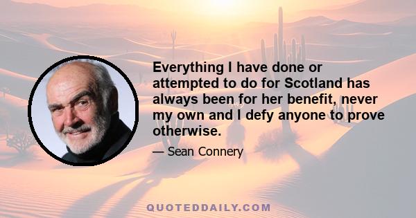 Everything I have done or attempted to do for Scotland has always been for her benefit, never my own and I defy anyone to prove otherwise.