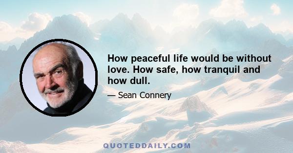 How peaceful life would be without love. How safe, how tranquil and how dull.