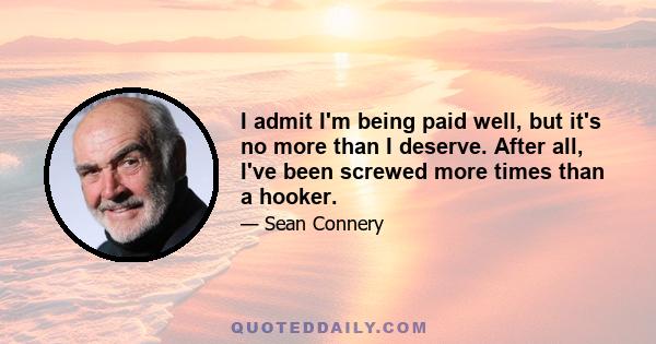 I admit I'm being paid well, but it's no more than I deserve. After all, I've been screwed more times than a hooker.