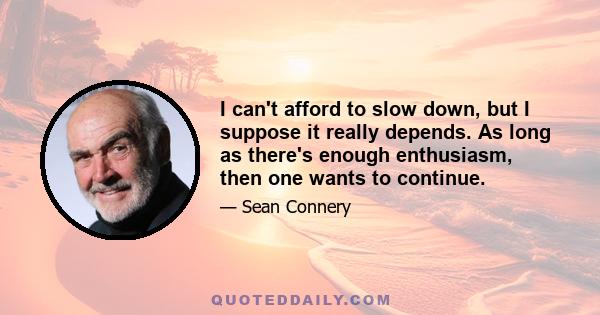 I can't afford to slow down, but I suppose it really depends. As long as there's enough enthusiasm, then one wants to continue.