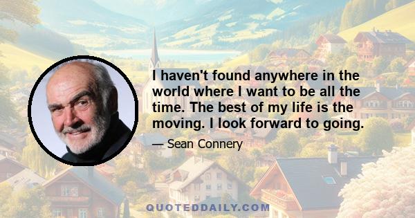 I haven't found anywhere in the world where I want to be all the time. The best of my life is the moving. I look forward to going.