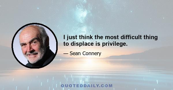 I just think the most difficult thing to displace is privilege.