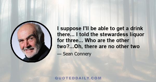 I suppose I'll be able to get a drink there... I told the stewardess liquor for three... Who are the other two?...Oh, there are no other two