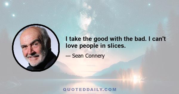 I take the good with the bad. I can't love people in slices.