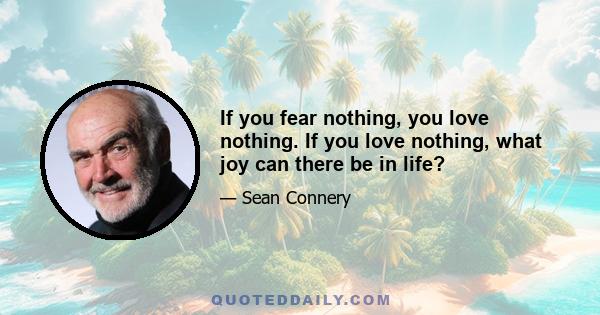 If you fear nothing, you love nothing. If you love nothing, what joy can there be in life?