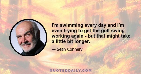 I'm swimming every day and I'm even trying to get the golf swing working again - but that might take a little bit longer.