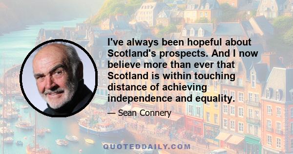 I've always been hopeful about Scotland's prospects. And I now believe more than ever that Scotland is within touching distance of achieving independence and equality.