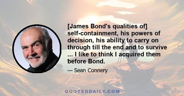 [James Bond's qualities of] self-containment, his powers of decision, his ability to carry on through till the end and to survive ... I like to think I acquired them before Bond.