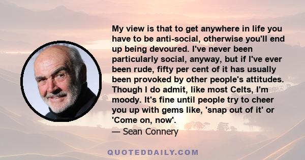 My view is that to get anywhere in life you have to be anti-social, otherwise you'll end up being devoured. I've never been particularly social, anyway, but if I've ever been rude, fifty per cent of it has usually been