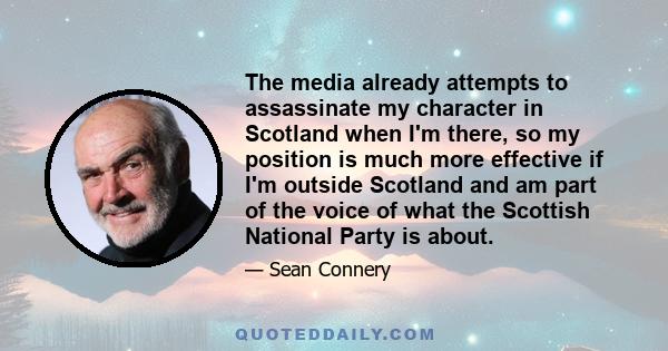 The media already attempts to assassinate my character in Scotland when I'm there, so my position is much more effective if I'm outside Scotland and am part of the voice of what the Scottish National Party is about.