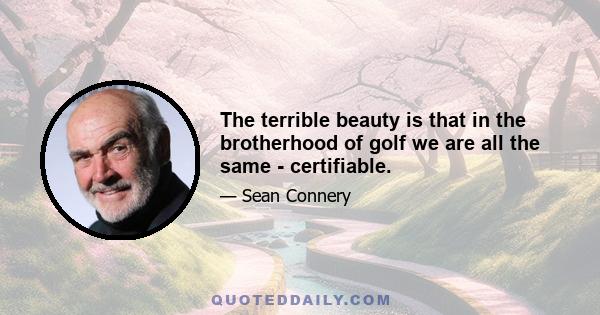 The terrible beauty is that in the brotherhood of golf we are all the same - certifiable.