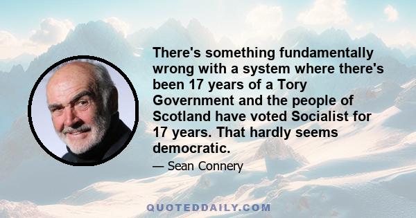 There's something fundamentally wrong with a system where there's been 17 years of a Tory Government and the people of Scotland have voted Socialist for 17 years. That hardly seems democratic.