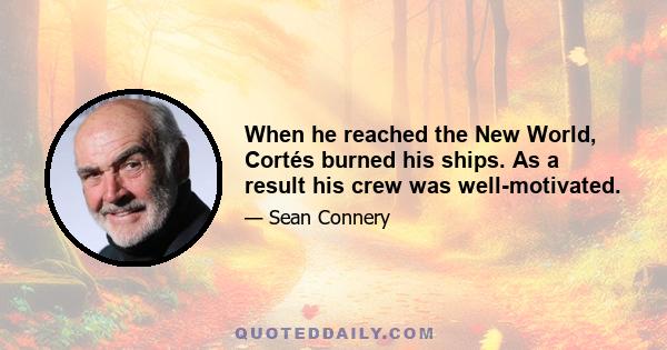 When he reached the New World, Cortés burned his ships. As a result his crew was well-motivated.