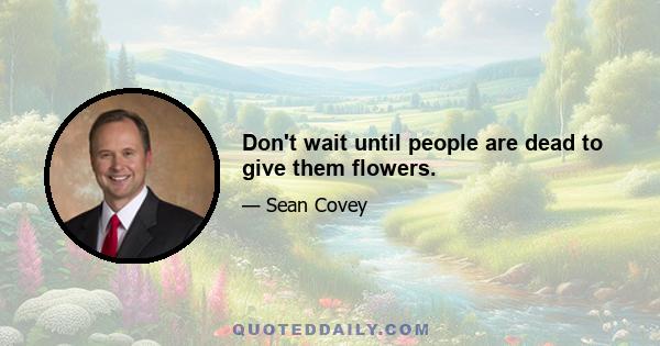 Don't wait until people are dead to give them flowers.