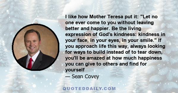 I like how Mother Teresa put it: Let no one ever come to you without leaving better and happier. Be the living expression of God's kindness: kindness in your face, in your eyes, in your smile. If you approach life this