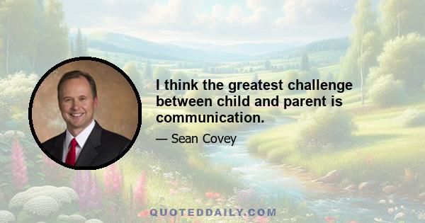 I think the greatest challenge between child and parent is communication.